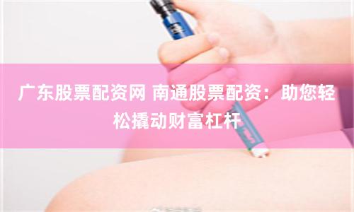 广东股票配资网 南通股票配资：助您轻松撬动财富杠杆