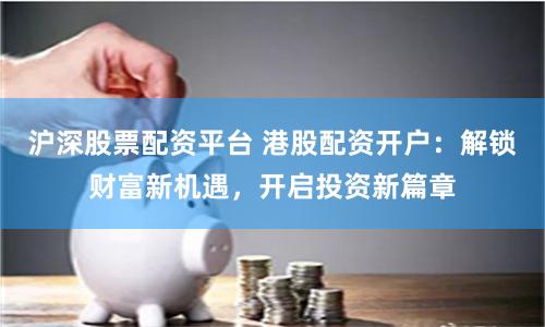 沪深股票配资平台 港股配资开户：解锁财富新机遇，开启投资新篇章