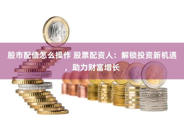股市配债怎么操作 股票配资人：解锁投资新机遇，助力财富增长