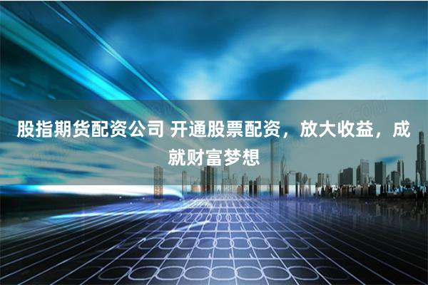 股指期货配资公司 开通股票配资，放大收益，成就财富梦想