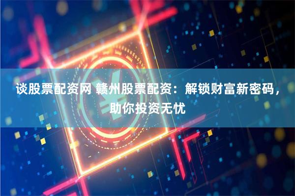 谈股票配资网 赣州股票配资：解锁财富新密码，助你投资无忧
