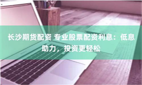 长沙期货配资 专业股票配资利息：低息助力，投资更轻松