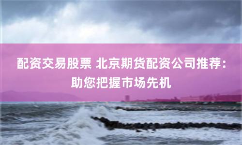配资交易股票 北京期货配资公司推荐：助您把握市场先机