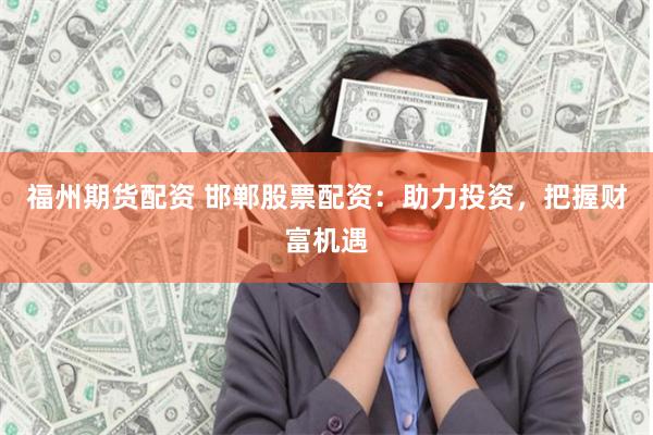 福州期货配资 邯郸股票配资：助力投资，把握财富机遇