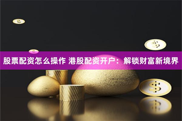 股票配资怎么操作 港股配资开户：解锁财富新境界