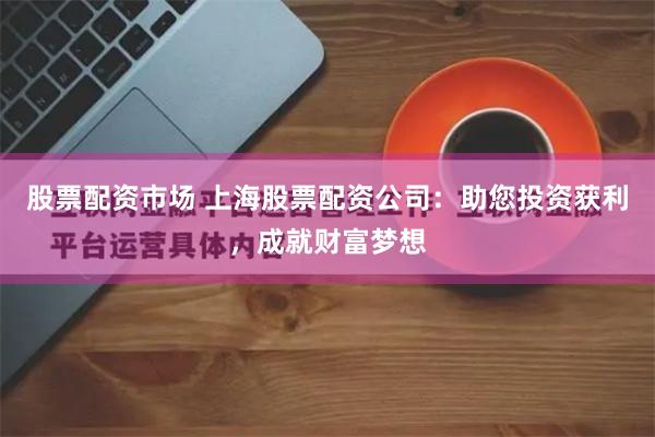 股票配资市场 上海股票配资公司：助您投资获利，成就财富梦想