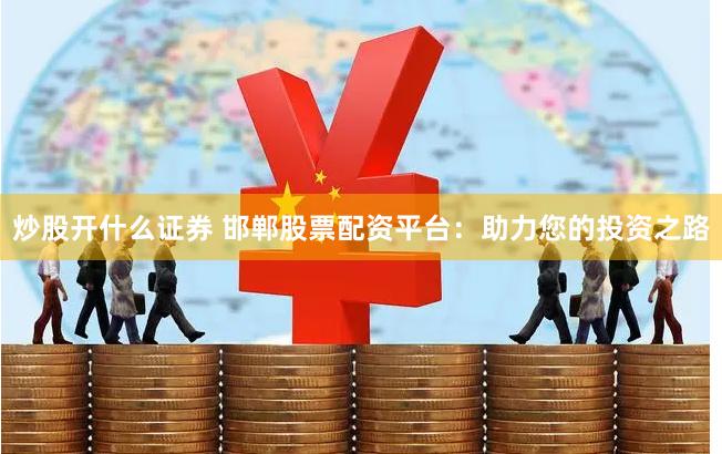 炒股开什么证券 邯郸股票配资平台：助力您的投资之路