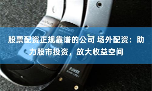 股票配资正规靠谱的公司 场外配资:助力股市投资,放大收益空间