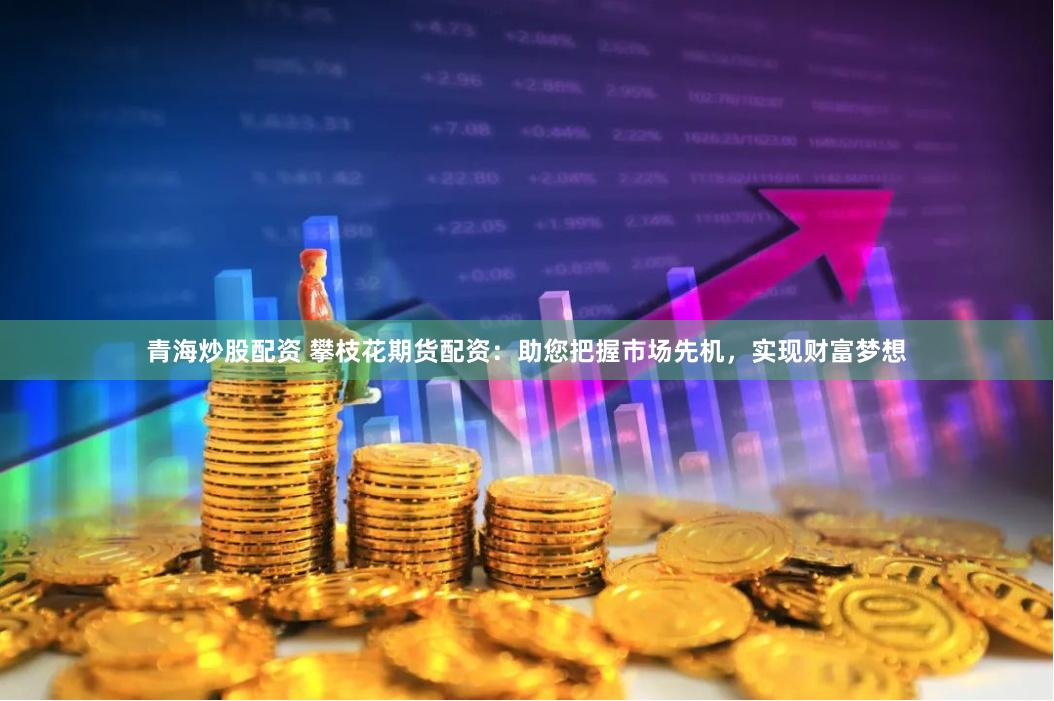 青海炒股配资 攀枝花期货配资：助您把握市场先机，实现财富梦想