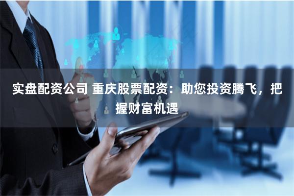 实盘配资公司 重庆股票配资：助您投资腾飞，把握财富机遇
