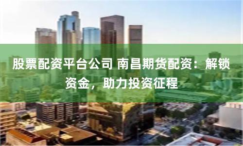 股票配资平台公司 南昌期货配资：解锁资金，助力投资征程