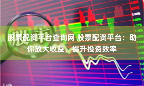 股票配资平台查询网 股票配资平台：助你放大收益，提升投资效率