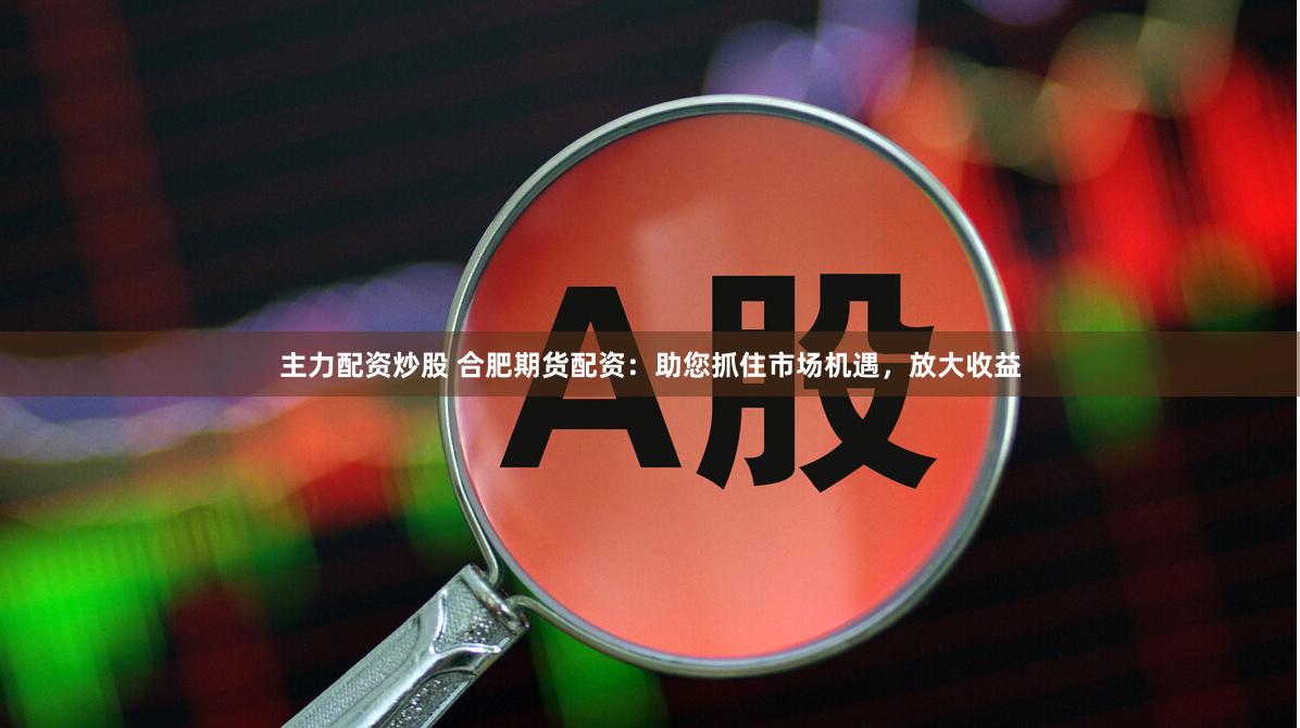 主力配资炒股 合肥期货配资：助您抓住市场机遇，放大收益