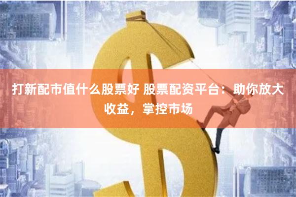 打新配市值什么股票好 股票配资平台：助你放大收益，掌控市场