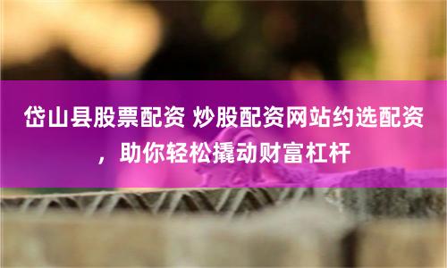 岱山县股票配资 炒股配资网站约选配资，助你轻松撬动财富杠杆