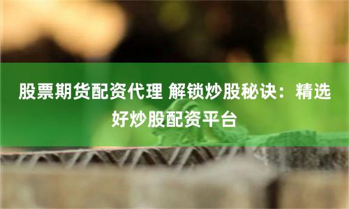 股票期货配资代理 解锁炒股秘诀：精选好炒股配资平台