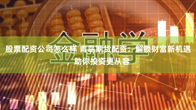 股票配资公司怎么样 青岛期货配资：解锁财富新机遇，助你投资更从容