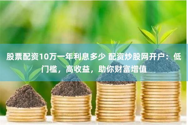 股票配资10万一年利息多少 配资炒股网开户：低门槛，高收益，助你财富增值