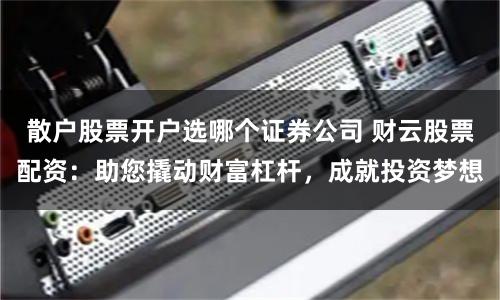散户股票开户选哪个证券公司 财云股票配资:助您撬动财富杠杆,成就投资梦想