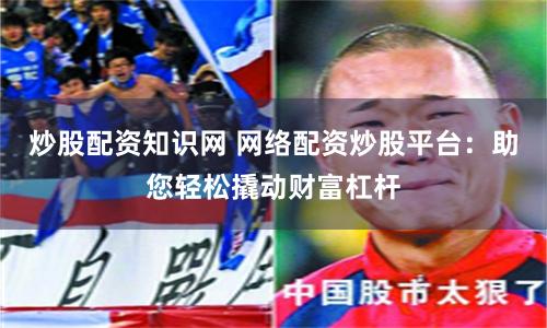 炒股配资知识网 网络配资炒股平台：助您轻松撬动财富杠杆