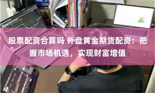 股票配资合算吗 外盘黄金期货配资：把握市场机遇，实现财富增值