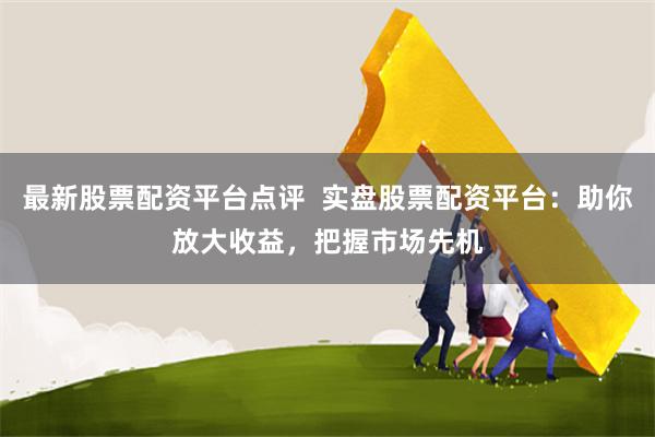 最新股票配资平台点评 实盘股票配资平台:助你放大收益,把握市场先机
