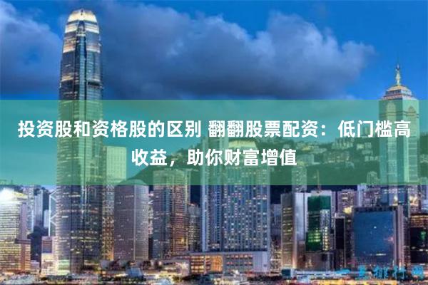 投资股和资格股的区别 翻翻股票配资：低门槛高收益，助你财富增值