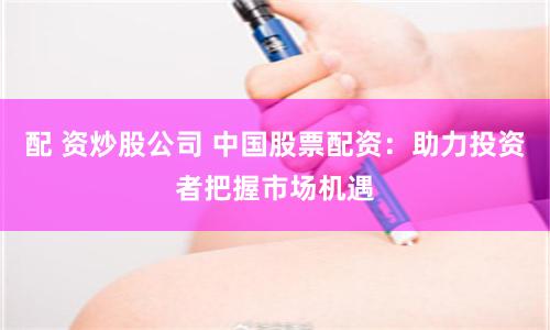 配 资炒股公司 中国股票配资：助力投资者把握市场机遇