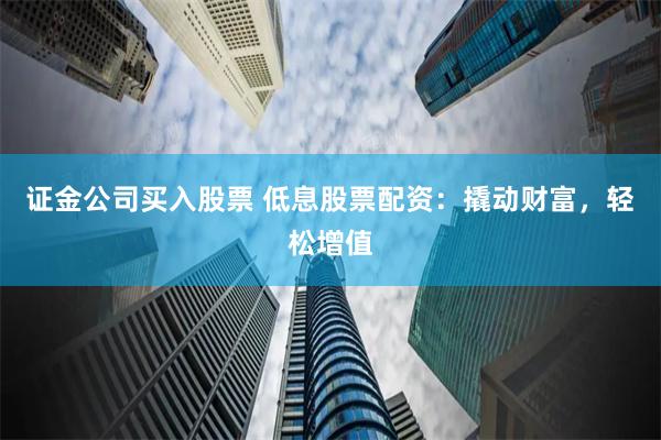 证金公司买入股票 低息股票配资：撬动财富，轻松增值