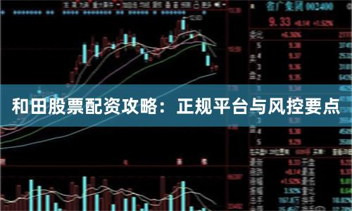 和田股票配资攻略：正规平台与风控要点